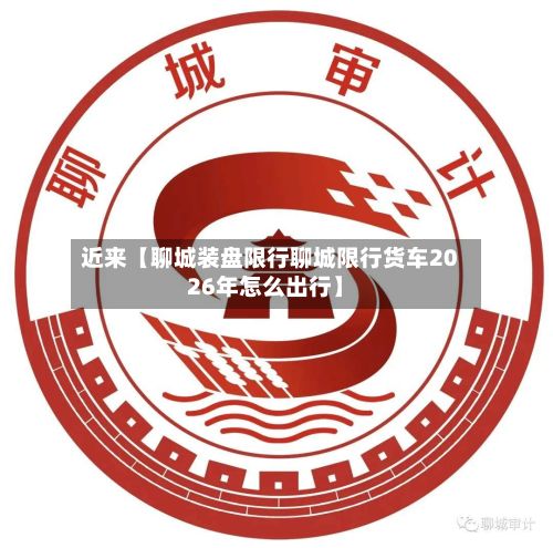 近来【聊城装盘限行聊城限行货车2026年怎么出行】