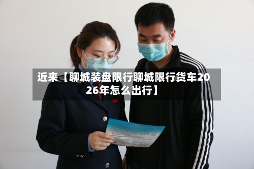 近来【聊城装盘限行聊城限行货车2026年怎么出行】-第2张图片
