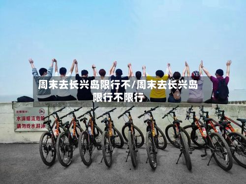 周末去长兴岛限行不/周末去长兴岛限行不限行