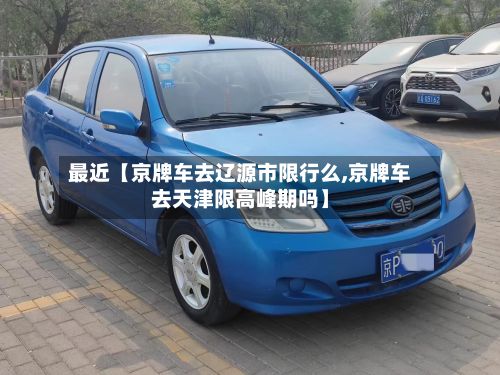 最近【京牌车去辽源市限行么,京牌车去天津限高峰期吗】-第2张图片