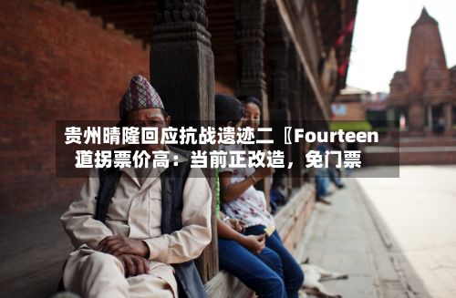 贵州晴隆回应抗战遗迹二〖Fourteen〗、道拐票价高：当前正改造，免门票-第2张图片