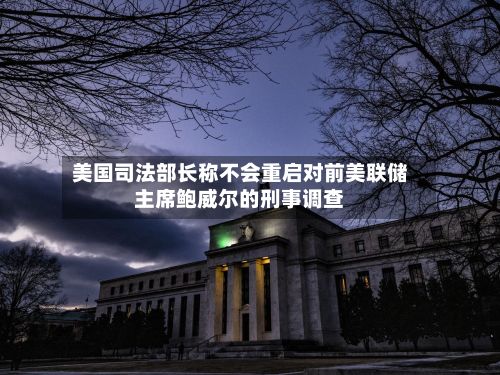 美国司法部长称不会重启对前美联储主席鲍威尔的刑事调查-第2张图片