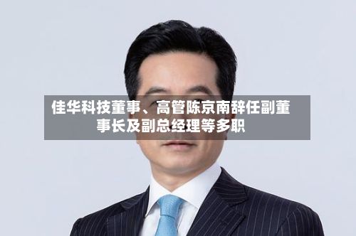佳华科技董事、高管陈京南辞任副董事长及副总经理等多职-第2张图片