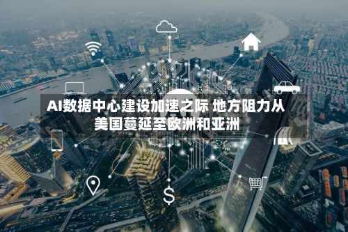 AI数据中心建设加速之际 地方阻力从美国蔓延至欧洲和亚洲