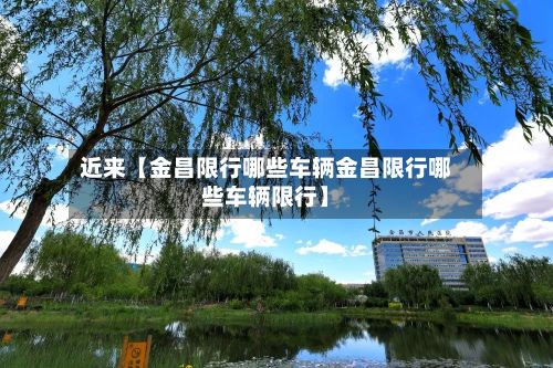 近来【金昌限行哪些车辆金昌限行哪些车辆限行】