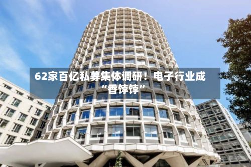 62家百亿私募集体调研！电子行业成“香饽饽”-第2张图片
