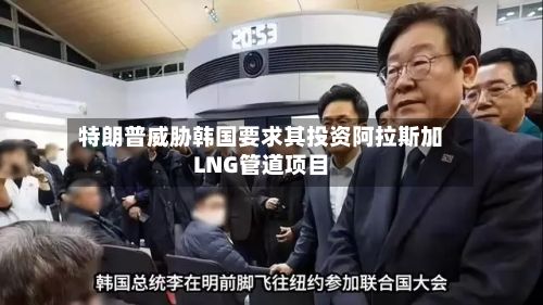 特朗普威胁韩国要求其投资阿拉斯加LNG管道项目