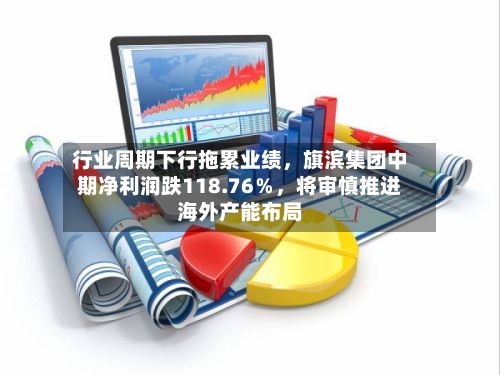行业周期下行拖累业绩，旗滨集团中期净利润跌118.76％，将审慎推进海外产能布局-第2张图片