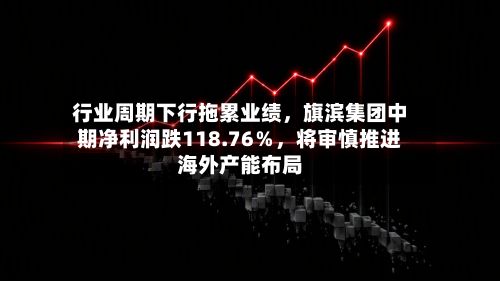 行业周期下行拖累业绩，旗滨集团中期净利润跌118.76％，将审慎推进海外产能布局