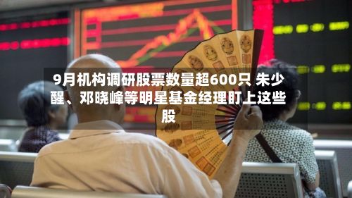 9月机构调研股票数量超600只 朱少醒、邓晓峰等明星基金经理盯上这些股-第2张图片