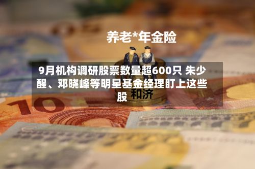 9月机构调研股票数量超600只 朱少醒、邓晓峰等明星基金经理盯上这些股