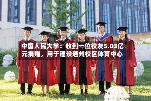 中国人民大学：收到一位校友5.03亿元捐赠，用于建设通州校区体育中心