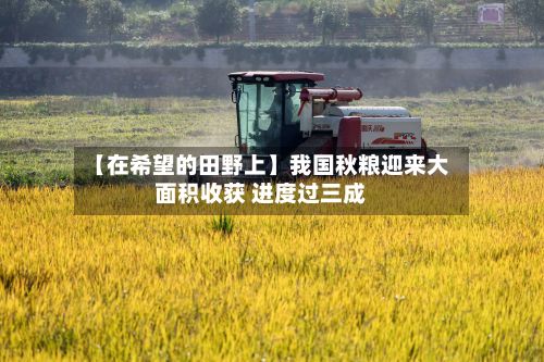 【在希望的田野上】我国秋粮迎来大面积收获 进度过三成-第2张图片