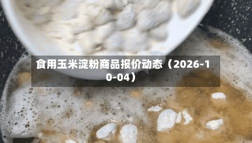 食用玉米淀粉商品报价动态（2026-10-04）-第3张图片