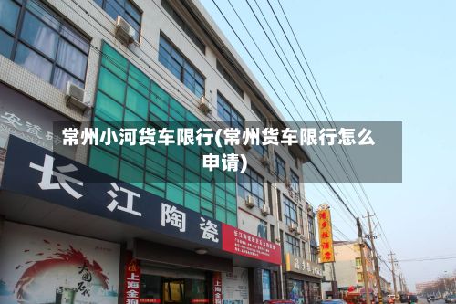 常州小河货车限行(常州货车限行怎么申请)-第3张图片