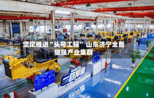 坚定推进“头号工程	” 山东济宁全面做强产业集群-第2张图片