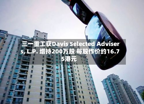 三一重工获Davis Selected Advisers, L.P. 增持200万股 每股作价约16.75港元-第1张图片