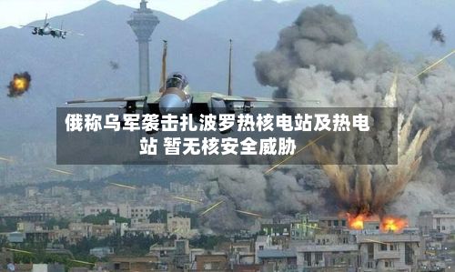 俄称乌军袭击扎波罗热核电站及热电站 暂无核安全威胁-第3张图片