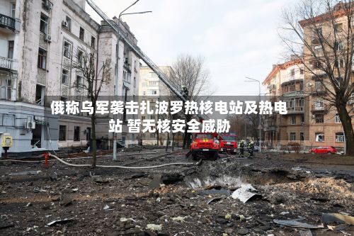 俄称乌军袭击扎波罗热核电站及热电站 暂无核安全威胁-第2张图片