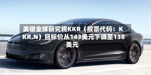 美银全球研究将KKR（股票代码：KKR.N）目标价从143美元下调至138美元