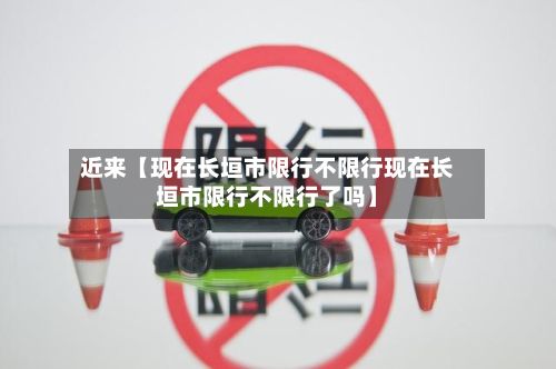 近来【现在长垣市限行不限行现在长垣市限行不限行了吗】