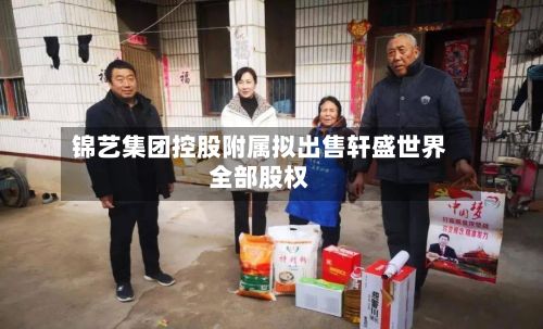 锦艺集团控股附属拟出售轩盛世界
全部股权-第2张图片