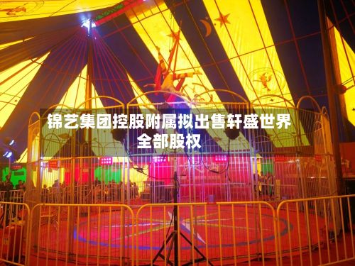 锦艺集团控股附属拟出售轩盛世界
全部股权-第1张图片