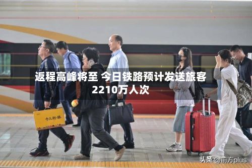 返程高峰将至 今日铁路预计发送旅客2210万人次