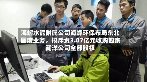 海螺水泥附属公司海螺环保布局东北医废业务	，拟斥资3.07亿元收购四家瀚洋公司全部股权-第2张图片