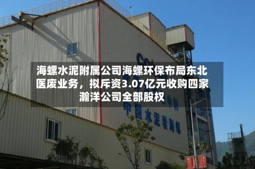 海螺水泥附属公司海螺环保布局东北医废业务，拟斥资3.07亿元收购四家瀚洋公司全部股权-第3张图片