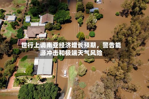 世行上调南亚经济增长预期，警告能源冲击和极端天气风险