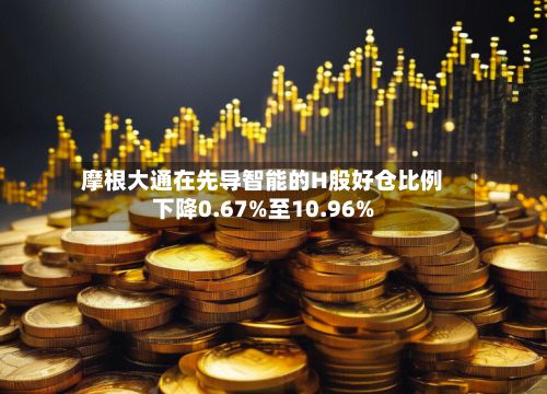 摩根大通在先导智能的H股好仓比例下降0.67%至10.96%
