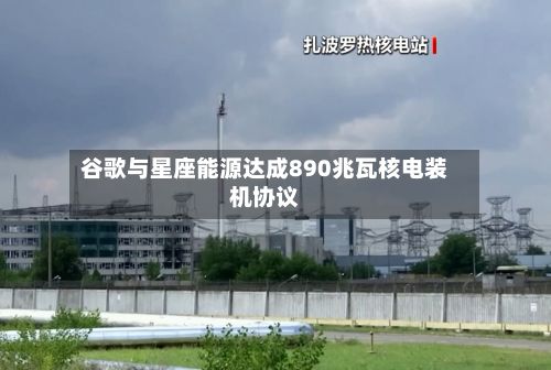 谷歌与星座能源达成890兆瓦核电装机协议-第2张图片