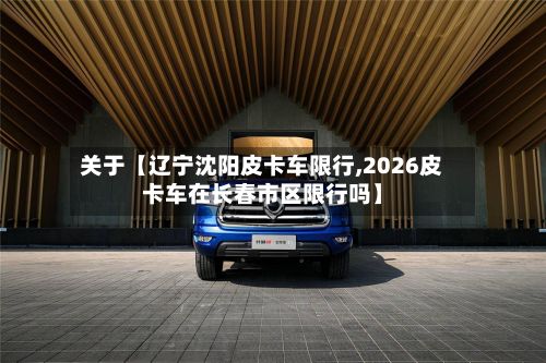 关于【辽宁沈阳皮卡车限行,2026皮卡车在长春市区限行吗】-第3张图片