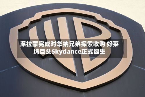 派拉蒙完成对华纳兄弟探索收购 好莱坞巨头Skydance正式诞生
