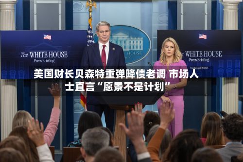 美国财长贝森特重弹降债老调 市场人士直言“愿景不是计划”-第2张图片