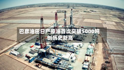 巴彦油田日产原油首次突破5000吨 创历史新高