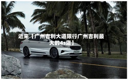 近来【广州吉利大道限行广州吉利最大的4s店】