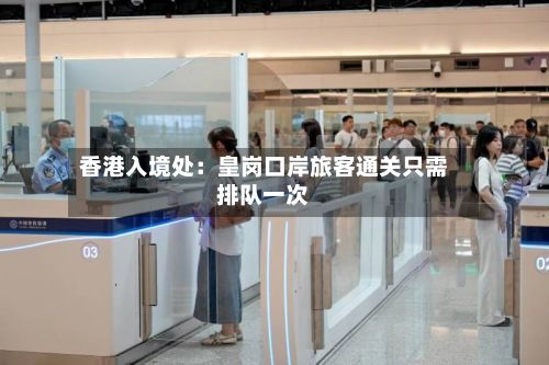 香港入境处：皇岗口岸旅客通关只需排队一次-第2张图片