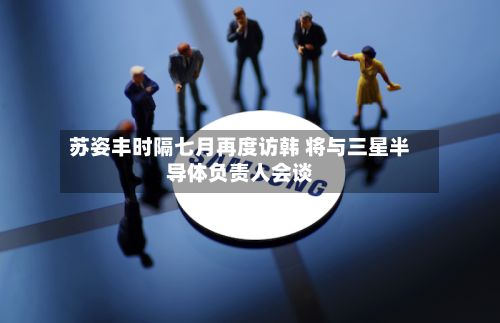 苏姿丰时隔七月再度访韩 将与三星半导体负责人会谈-第2张图片