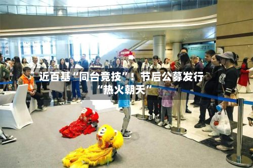 近百基“同台竞技	”！节后公募发行“热火朝天”-第3张图片