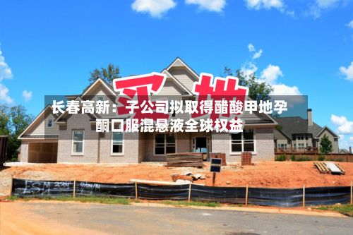 长春高新：子公司拟取得醋酸甲地孕酮口服混悬液全球权益-第2张图片