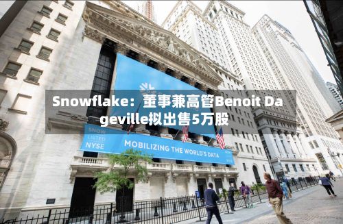 Snowflake：董事兼高管Benoit Dageville拟出售5万股-第2张图片