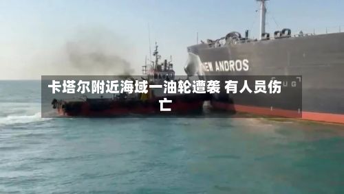卡塔尔附近海域一油轮遭袭 有人员伤亡-第2张图片