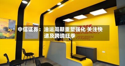 中信证券：油运周期重塑强化 关注快递及跨境旺季