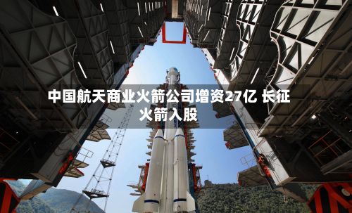 中国航天商业火箭公司增资27亿 长征火箭入股-第2张图片