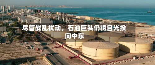 尽管战乱扰动，石油巨头仍将目光投向中东-第3张图片