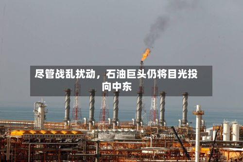 尽管战乱扰动，石油巨头仍将目光投向中东-第2张图片