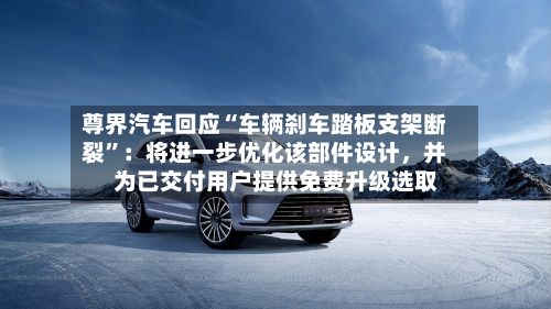 尊界汽车回应“车辆刹车踏板支架断裂”：将进一步优化该部件设计	，并为已交付用户提供免费升级选取-第3张图片