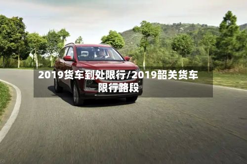 2019货车到处限行/2019韶关货车限行路段-第3张图片
